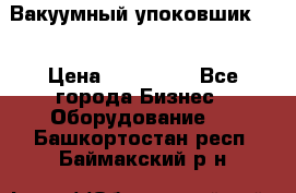 Вакуумный упоковшик 52 › Цена ­ 250 000 - Все города Бизнес » Оборудование   . Башкортостан респ.,Баймакский р-н